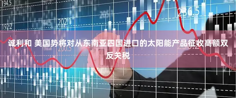 诚利和 美国势将对从东南亚四国进口的太阳能产品征收高额双反关税