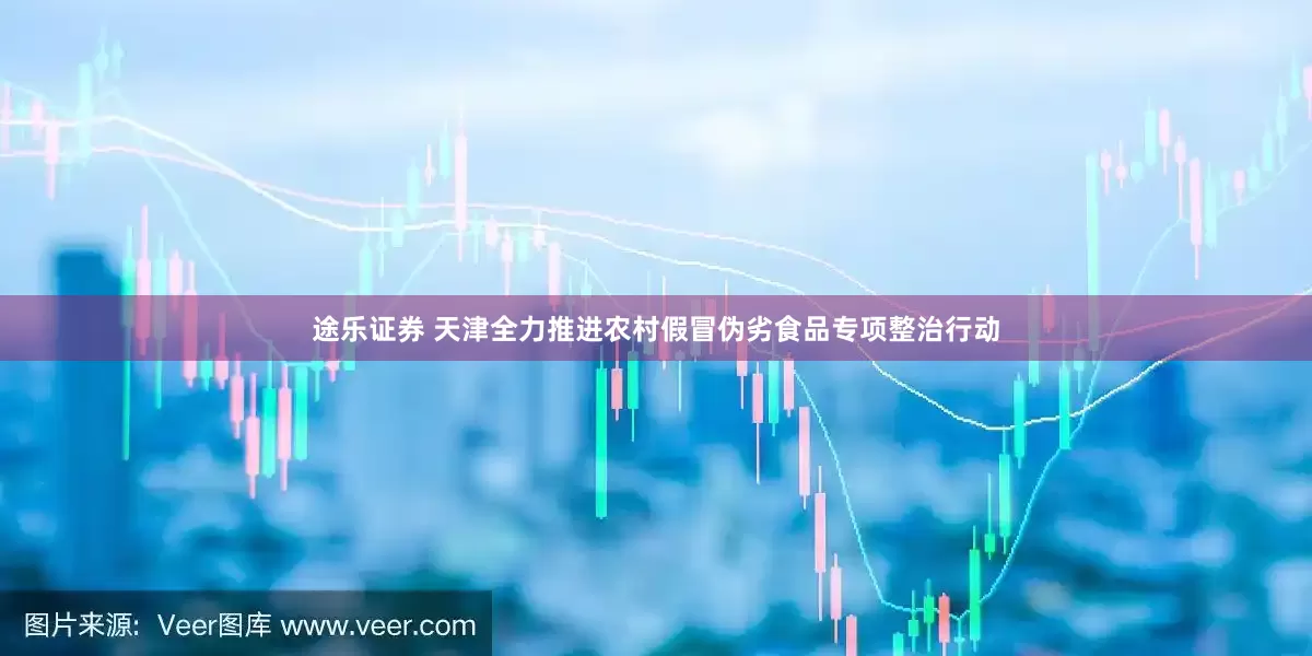 途乐证券 天津全力推进农村假冒伪劣食品专项整治行动