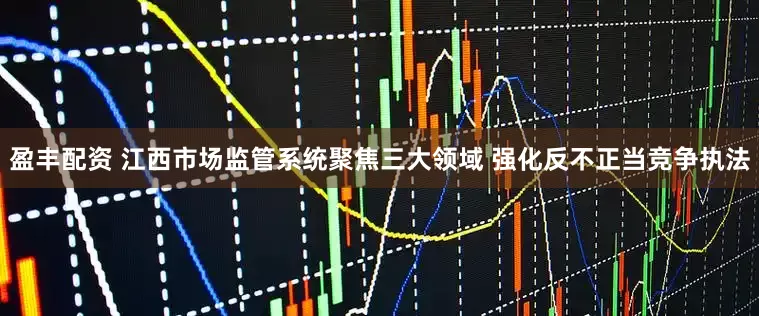 盈丰配资 江西市场监管系统聚焦三大领域 强化反不正当竞争执法