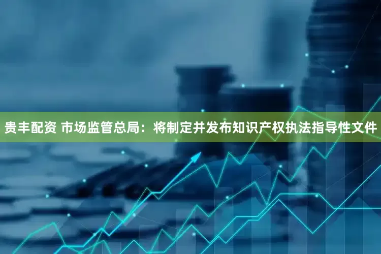 贵丰配资 市场监管总局：将制定并发布知识产权执法指导性文件