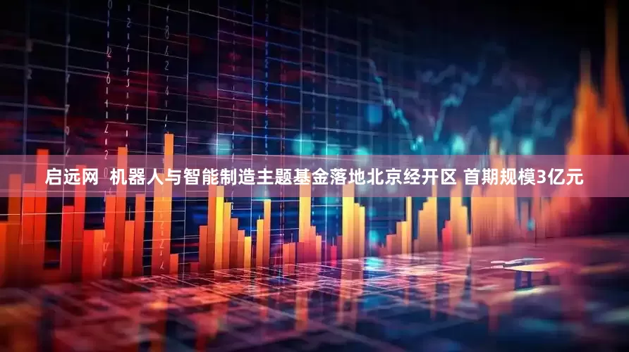 启远网  机器人与智能制造主题基金落地北京经开区 首期规模3亿元