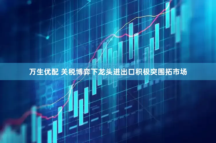 万生优配 关税博弈下龙头进出口积极突围拓市场