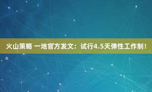火山策略 一地官方发文：试行4.5天弹性工作制！