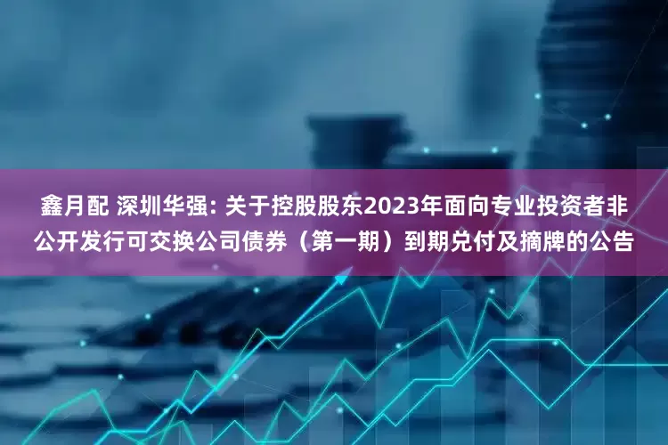 鑫月配 深圳华强: 关于控股股东2023年面向专业投资者非公开发行可交换公司债券(第一期)到期兑付及摘牌的公告
