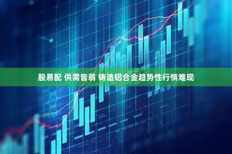股易配 供需皆弱 铸造铝合金趋势性行情难现