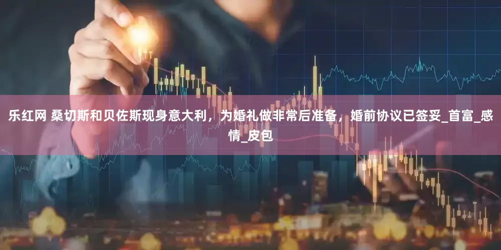 乐红网 桑切斯和贝佐斯现身意大利，为婚礼做非常后准备，婚前协议已签妥_首富_感情_皮包