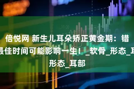倍悦网 新生儿耳朵矫正黄金期：错过最佳时间可能影响一生！_软骨_形态_耳部