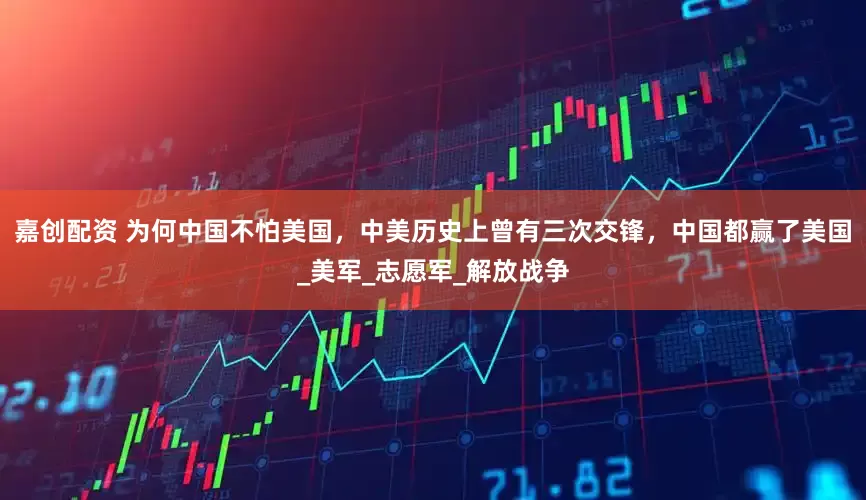 嘉创配资 为何中国不怕美国，中美历史上曾有三次交锋，中国都赢了美国_美军_志愿军_解放战争