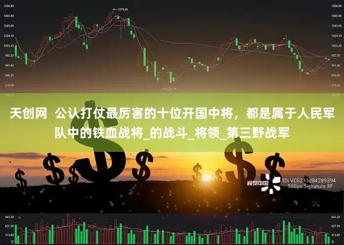 天创网  公认打仗最厉害的十位开国中将，都是属于人民军队中的铁血战将_的战斗_将领_第三野战军