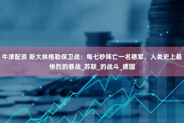 牛津配资 斯大林格勒保卫战：每七秒阵亡一名德军，人类史上最惨烈的巷战_苏联_的战斗_德国