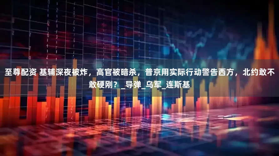 至尊配资 基辅深夜被炸，高官被暗杀，普京用实际行动警告西方，北约敢不敢硬刚？_导弹_乌军_连斯基