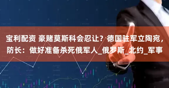 宝利配资 豪赌莫斯科会忍让？德国驻军立陶宛，防长：做好准备杀死俄军人_俄罗斯_北约_军事