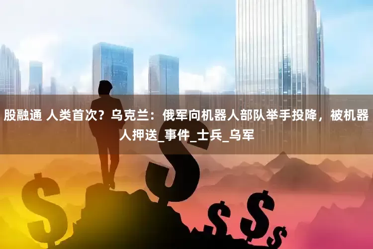 股融通 人类首次？乌克兰：俄军向机器人部队举手投降，被机器人押送_事件_士兵_乌军