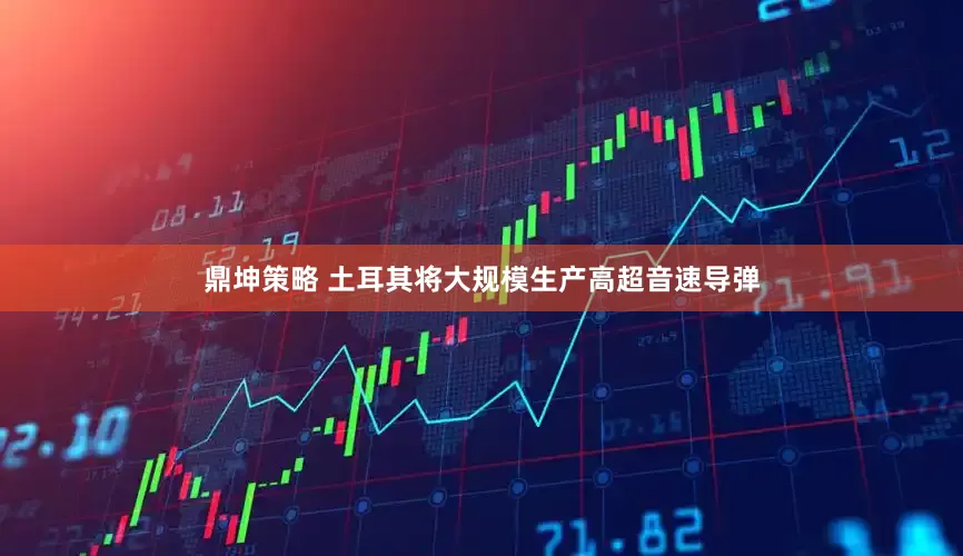 鼎坤策略 土耳其将大规模生产高超音速导弹