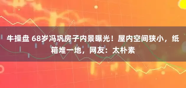 牛操盘 68岁冯巩房子内景曝光！屋内空间狭小，纸箱堆一地，网友：太朴素