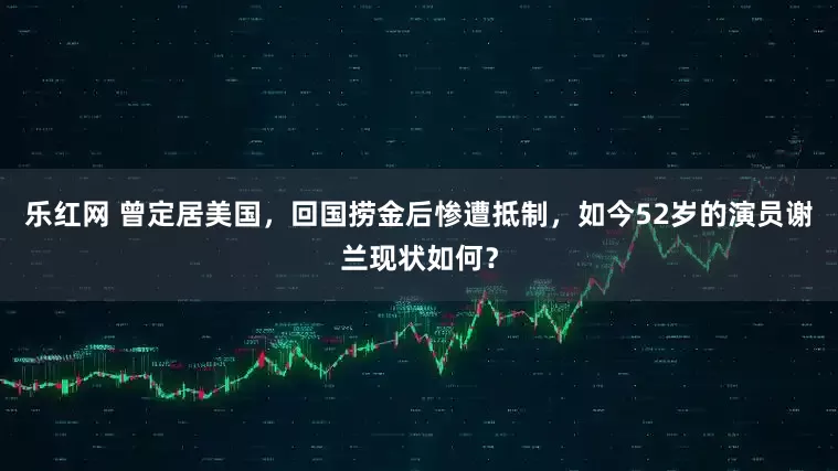 乐红网 曾定居美国，回国捞金后惨遭抵制，如今52岁的演员谢兰现状如何？