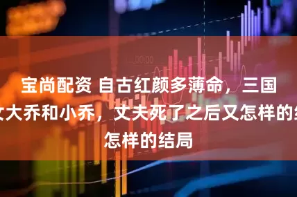 宝尚配资 自古红颜多薄命,三国美女大乔和小乔,丈夫死了之后又怎样的结局